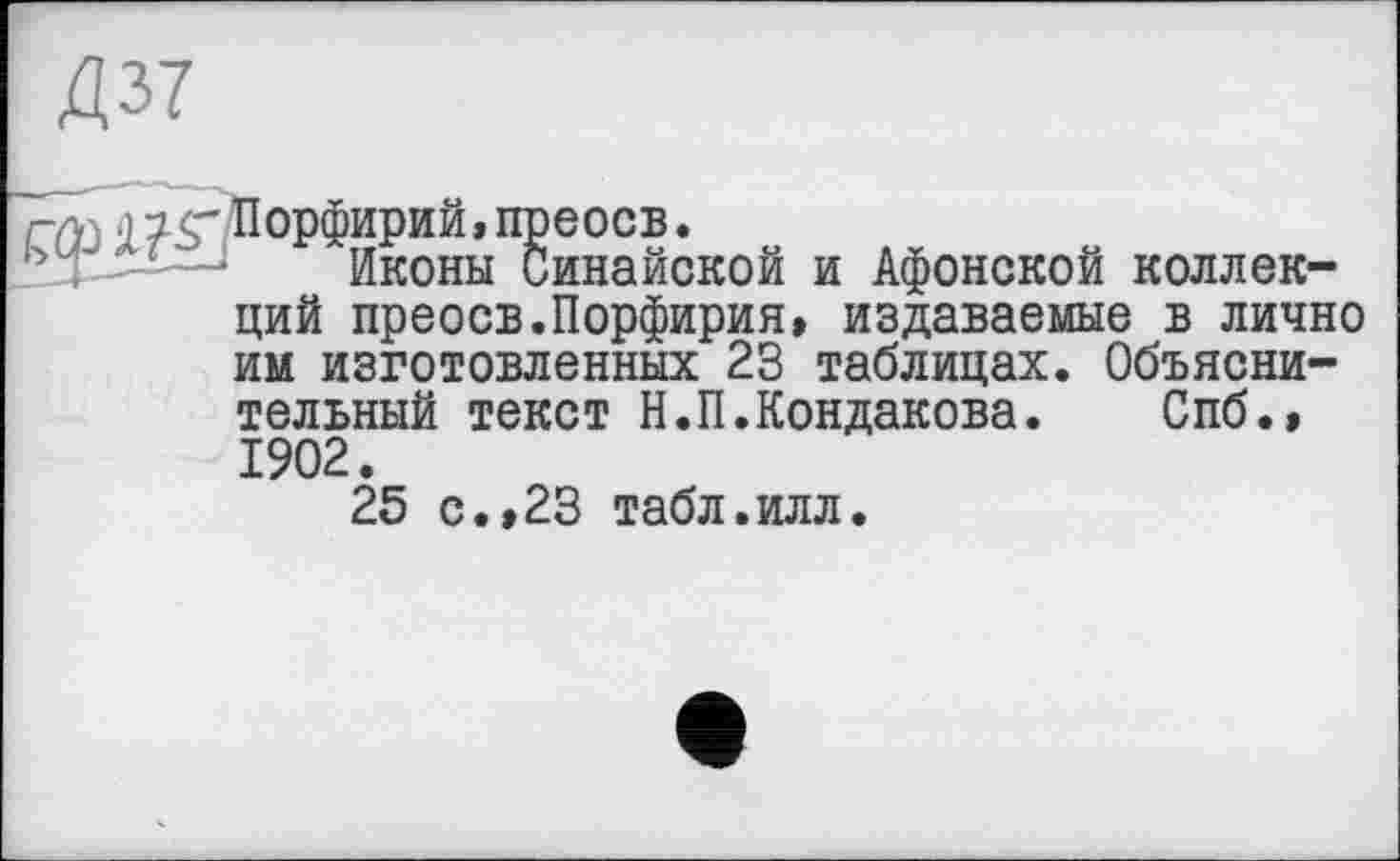 ﻿Д37
rûj W'Порфирий, преосв.
ь ,—-—‘	Иконы Синайской и Афонской коллек-
ций преосв.Порфирия, издаваемые в лично им изготовленных 23 таблицах. Объяснительный текст Н.П.Кондакова.	Спб.»
1902.
25 с.,23 табл.илл.